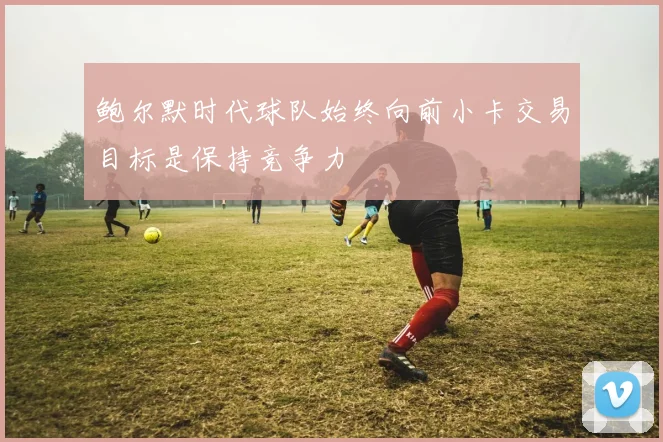 鲍尔默时代球队始终向前小卡交易目标是保持竞争力
