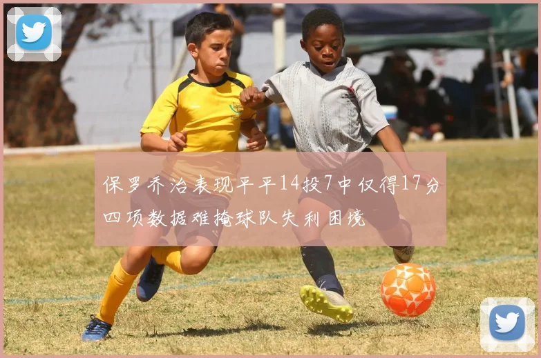 保罗乔治表现平平14投7中仅得17分四项数据难掩球队失利困境