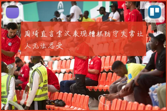 周琦直言索汉表现糟糕防守失常让人无法忍受