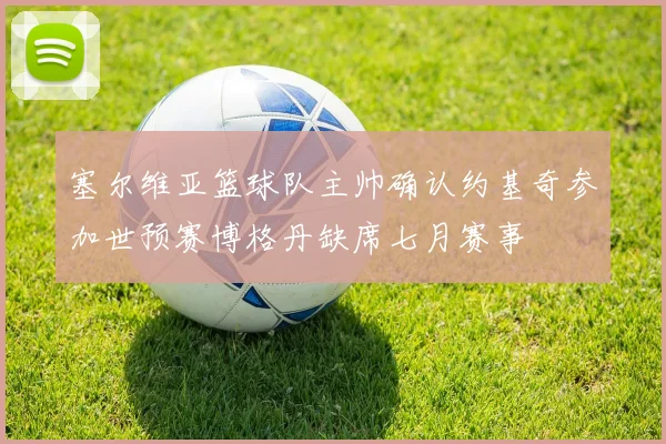 塞尔维亚篮球队主帅确认约基奇参加世预赛博格丹缺席七月赛事