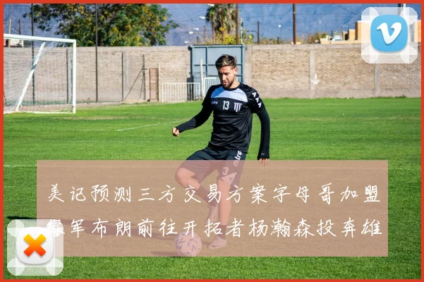 美记预测三方交易方案字母哥加盟绿军布朗前往开拓者杨瀚森投奔雄鹿