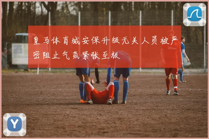 皇马体育城安保升级无关人员被严密阻止气氛紧张至极