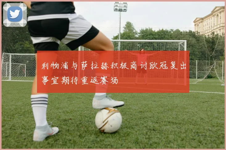 利物浦与萨拉赫积极商讨欧冠复出事宜期待重返赛场