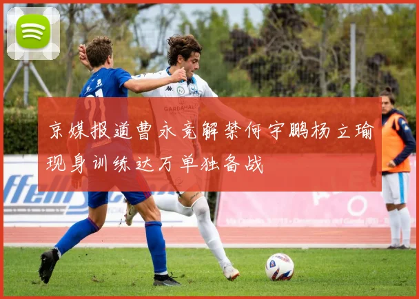 京媒报道曹永竞解禁何宇鹏杨立瑜现身训练达万单独备战