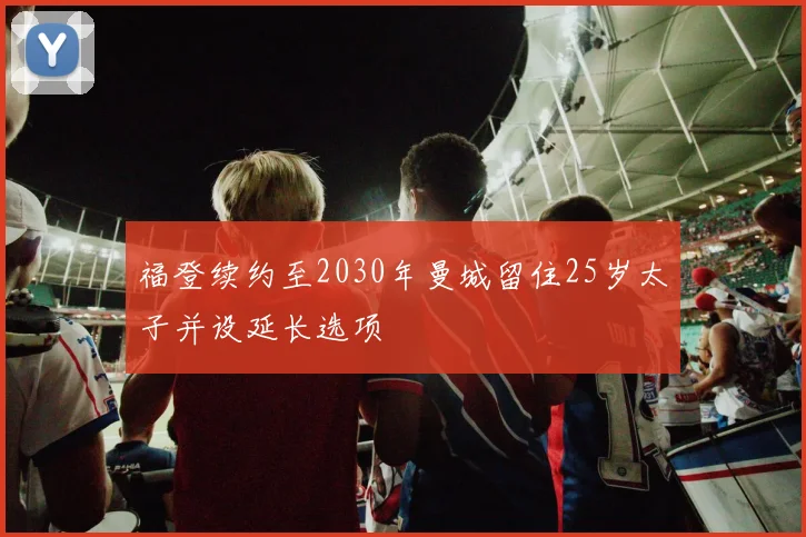 福登续约至2030年曼城留住25岁太子并设延长选项