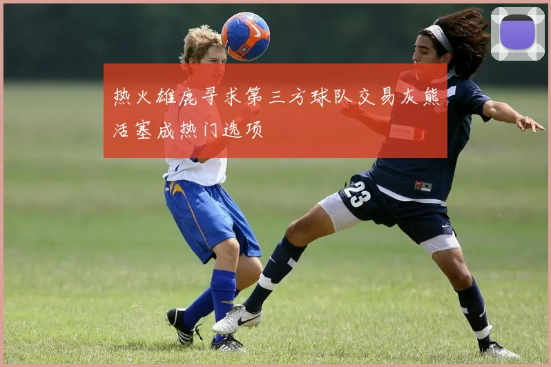 热火雄鹿寻求第三方球队交易灰熊活塞成热门选项