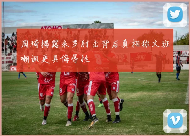 周琦揭露米罗肘击背后真相称文班嘲讽更具侮辱性
