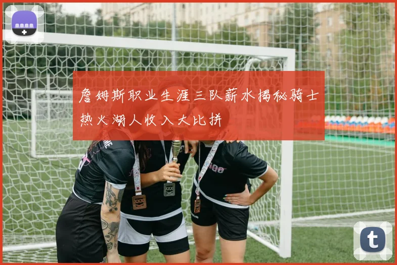 詹姆斯职业生涯三队薪水揭秘骑士热火湖人收入大比拼