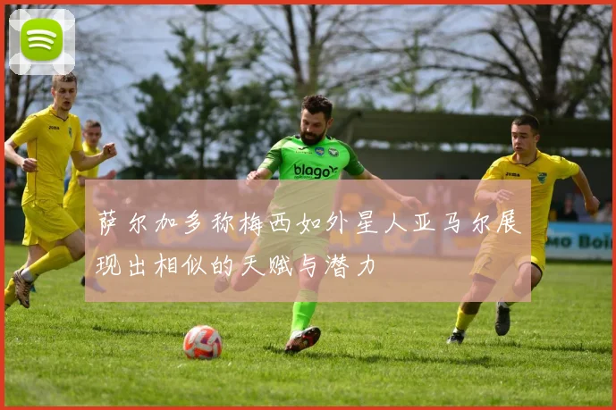 萨尔加多称梅西如外星人亚马尔展现出相似的天赋与潜力