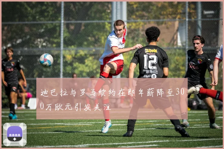 迪巴拉与罗马续约在即年薪降至300万欧元引发关注