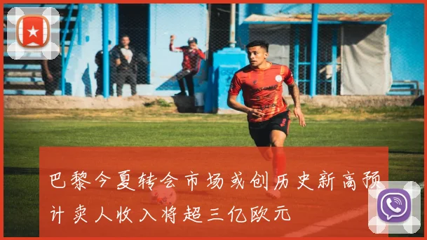 巴黎今夏转会市场或创历史新高预计卖人收入将超三亿欧元