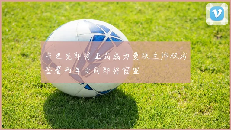 卡里克即将正式成为曼联主帅双方签署两年合同即将官宣