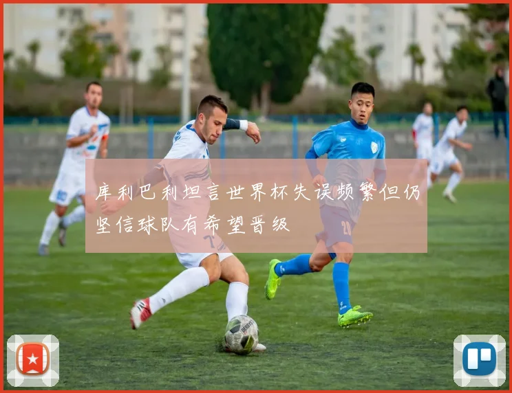 库利巴利坦言世界杯失误频繁但仍坚信球队有希望晋级