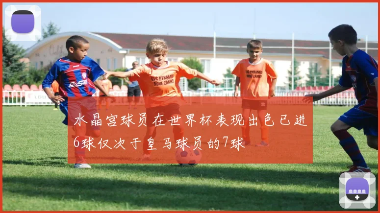 水晶宫球员在世界杯表现出色已进6球仅次于皇马球员的7球