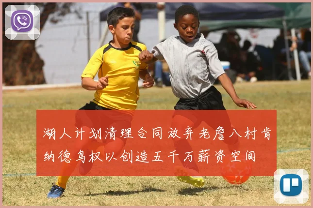 湖人计划清理合同放弃老詹八村肯纳德鸟权以创造五千万薪资空间