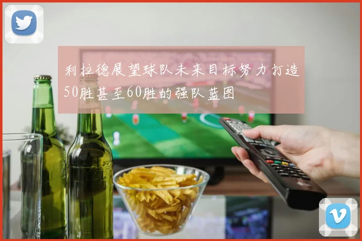 利拉德展望球队未来目标努力打造50胜甚至60胜的强队蓝图